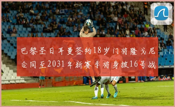 巴黎圣日耳曼签约18岁门将隆戈尼合同至2031年新赛季将身披16号战袍