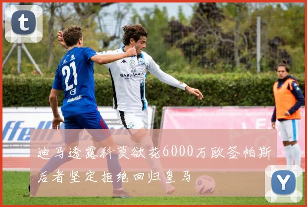 迪马透露科莫欲花6000万欧签帕斯后者坚定拒绝回归皇马