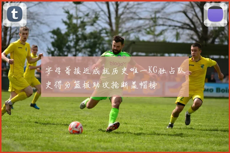 字母哥接近成就历史唯一KG独占队史得分篮板助攻抢断盖帽榜