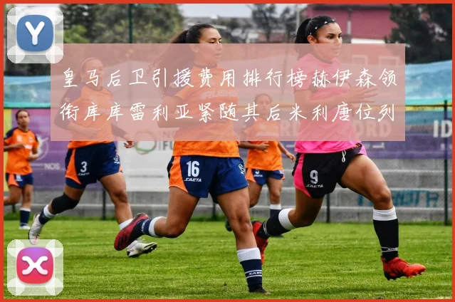 皇马后卫引援费用排行榜赫伊森领衔库库雷利亚紧随其后米利唐位列第三