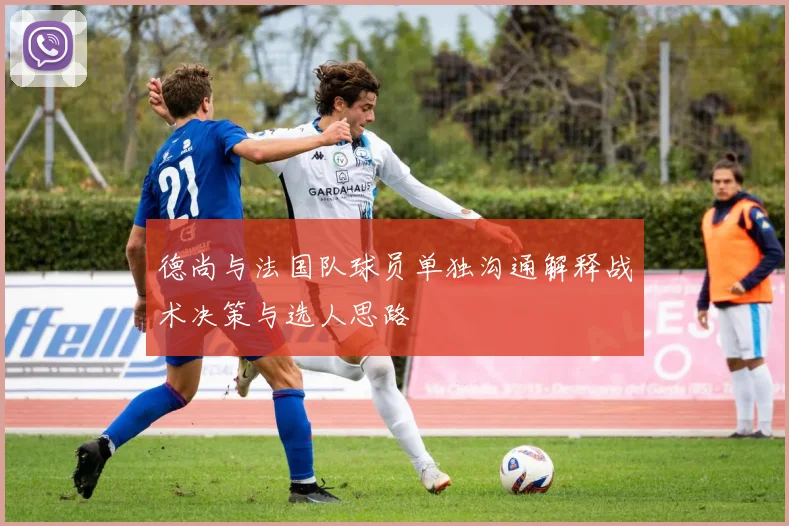 德尚与法国队球员单独沟通解释战术决策与选人思路