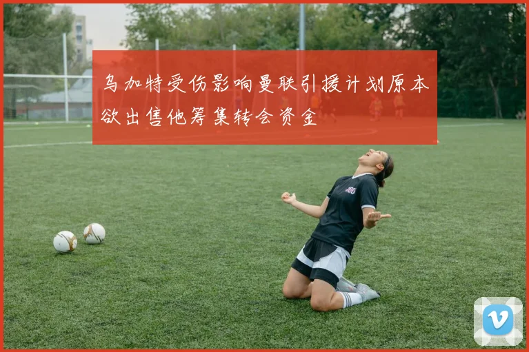 乌加特受伤影响曼联引援计划原本欲出售他筹集转会资金