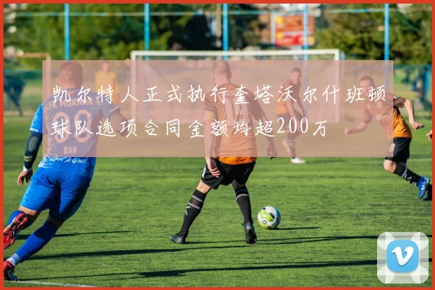 凯尔特人正式执行奎塔沃尔什班顿球队选项合同金额均超200万