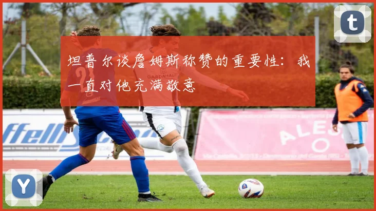 坦普尔谈詹姆斯称赞的重要性：我一直对他充满敬意