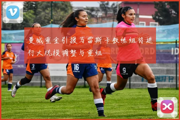 曼城重金引援马雷斯卡教练组将进行大规模调整与重组