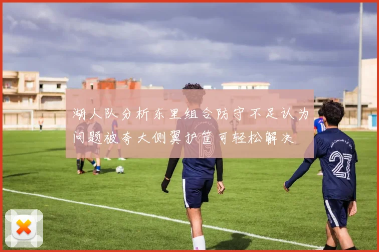 湖人队分析东里组合防守不足认为问题被夸大侧翼护筐可轻松解决